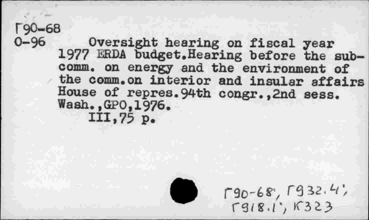 ﻿r90-68
0-96 Oversight hearing on fiscal year 1977 ERDA budget.Hearing before the subcomm. on energy and the environment of the comm.on interior and insular affairs House of repres.94th congr.,2nd sess. Wash.,GPO,1976.
111,75 P.
